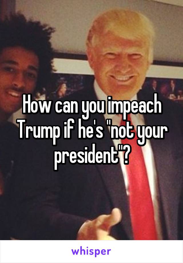 How can you impeach Trump if he's "not your president"?