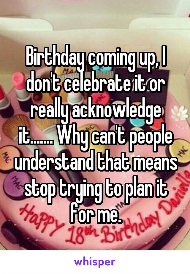 Birthday coming up, I don't celebrate it or really acknowledge it....... Why can't people understand that means stop trying to plan it for me.