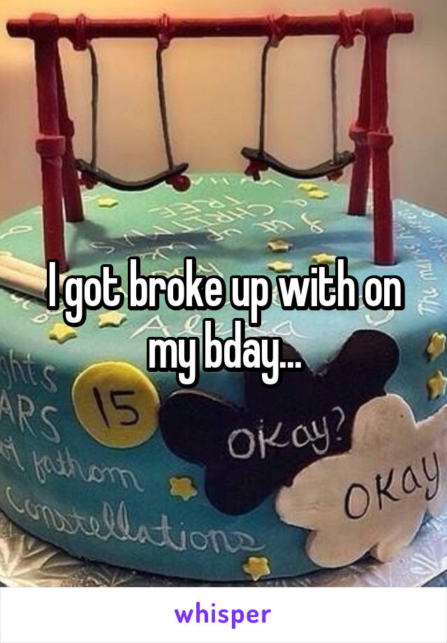 I got broke up with on my bday...