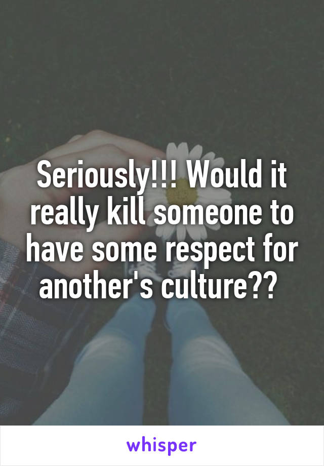 Seriously!!! Would it really kill someone to have some respect for another's culture?? 