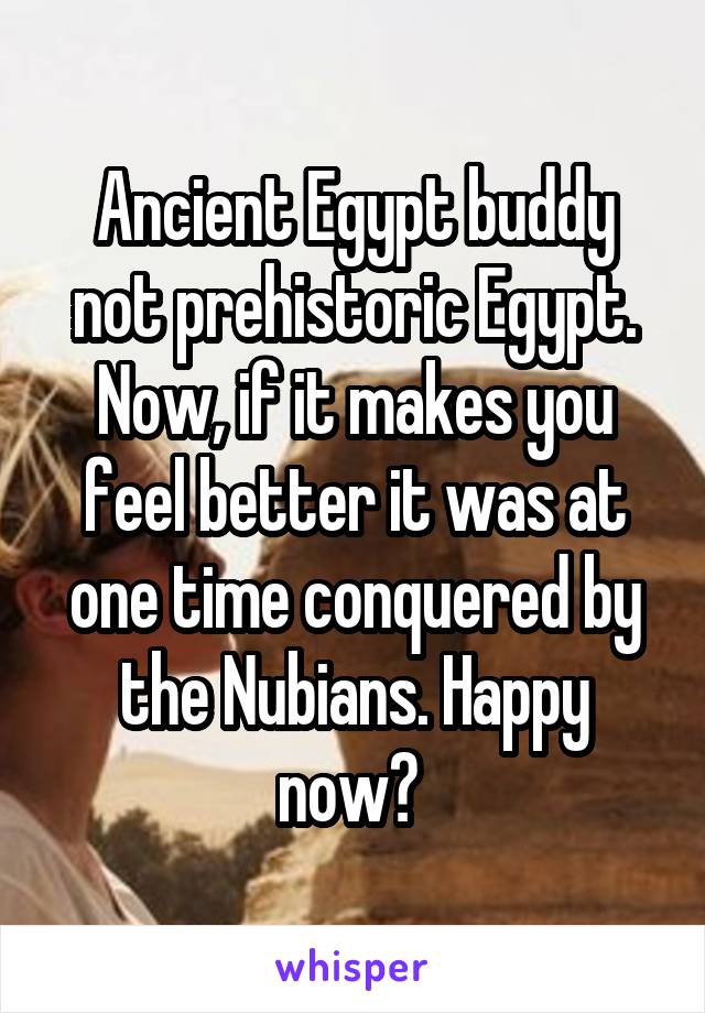 Ancient Egypt buddy not prehistoric Egypt. Now, if it makes you feel better it was at one time conquered by the Nubians. Happy now? 