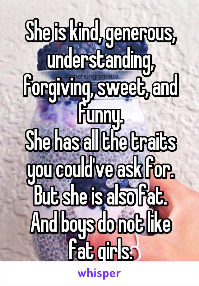 She is kind, generous, understanding, forgiving, sweet, and funny.
She has all the traits you could've ask for.
But she is also fat.
And boys do not like fat girls.