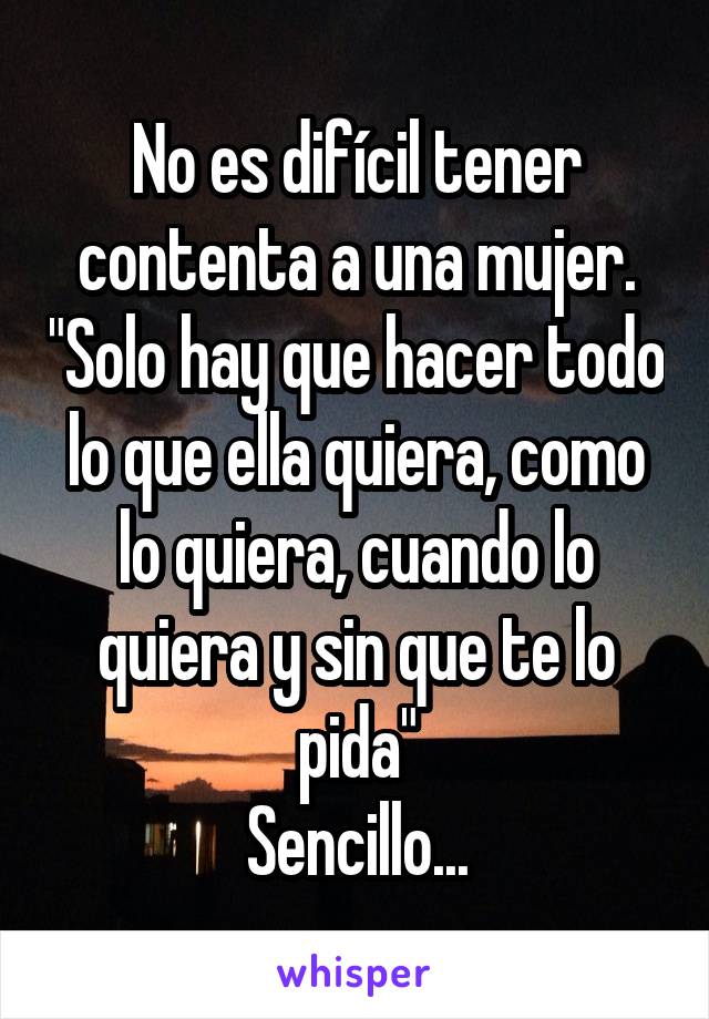 No es difícil tener contenta a una mujer. "Solo hay que hacer todo lo que ella quiera, como lo quiera, cuando lo quiera y sin que te lo pida"
Sencillo...