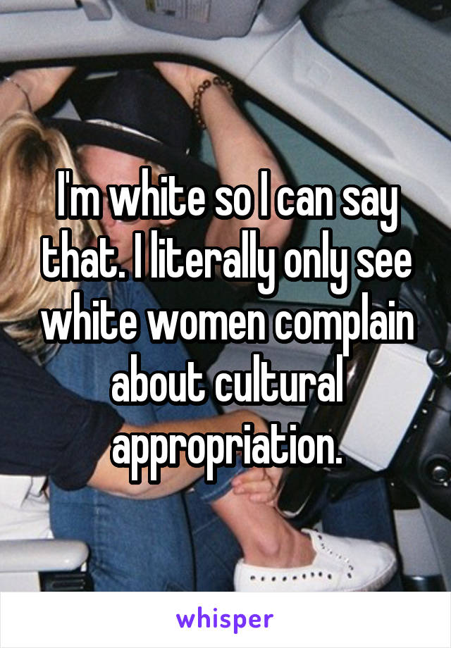 I'm white so I can say that. I literally only see white women complain about cultural appropriation.