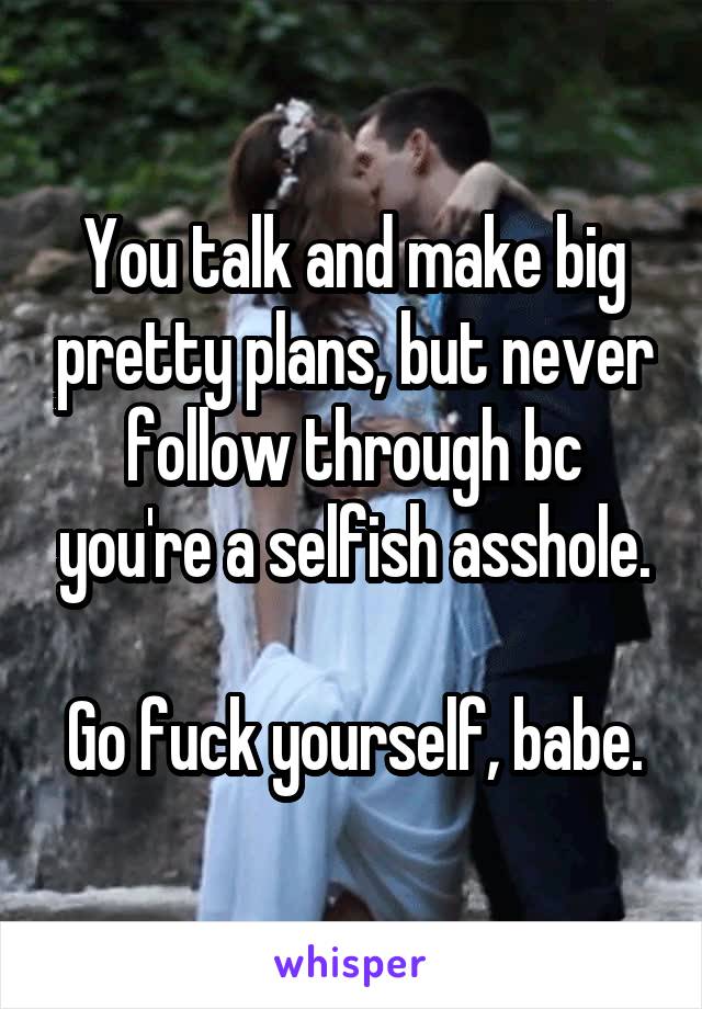 You talk and make big pretty plans, but never follow through bc you're a selfish asshole.

Go fuck yourself, babe.