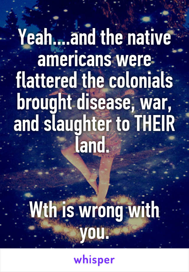 Yeah....and the native americans were flattered the colonials brought disease, war, and slaughter to THEIR land. 


Wth is wrong with you.