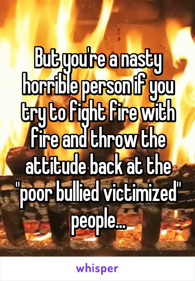 But you're a nasty horrible person if you try to fight fire with fire and throw the attitude back at the "poor bullied victimized" people...