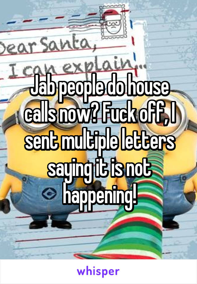 Jab people do house calls now? Fuck off, I sent multiple letters saying it is not happening!