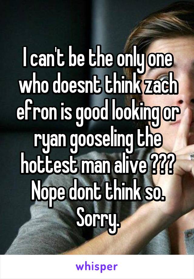 I can't be the only one who doesnt think zach efron is good looking or ryan gooseling the hottest man alive ??? Nope dont think so. Sorry.