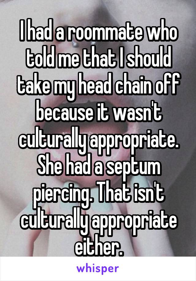 I had a roommate who told me that I should take my head chain off because it wasn't culturally appropriate. She had a septum piercing. That isn't culturally appropriate either.