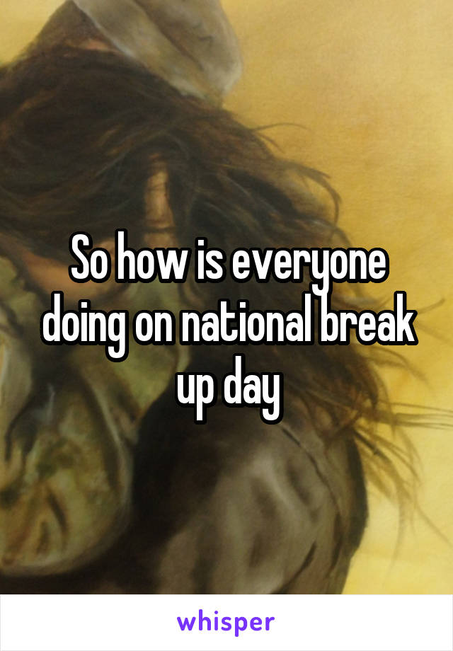 So how is everyone doing on national break up day