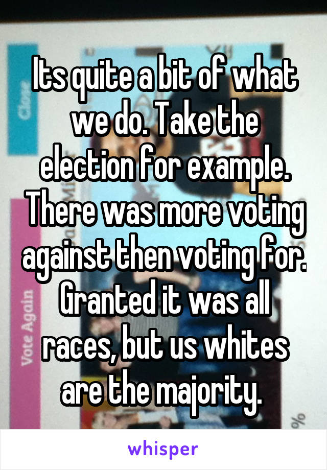 Its quite a bit of what we do. Take the election for example. There was more voting against then voting for. Granted it was all races, but us whites are the majority. 