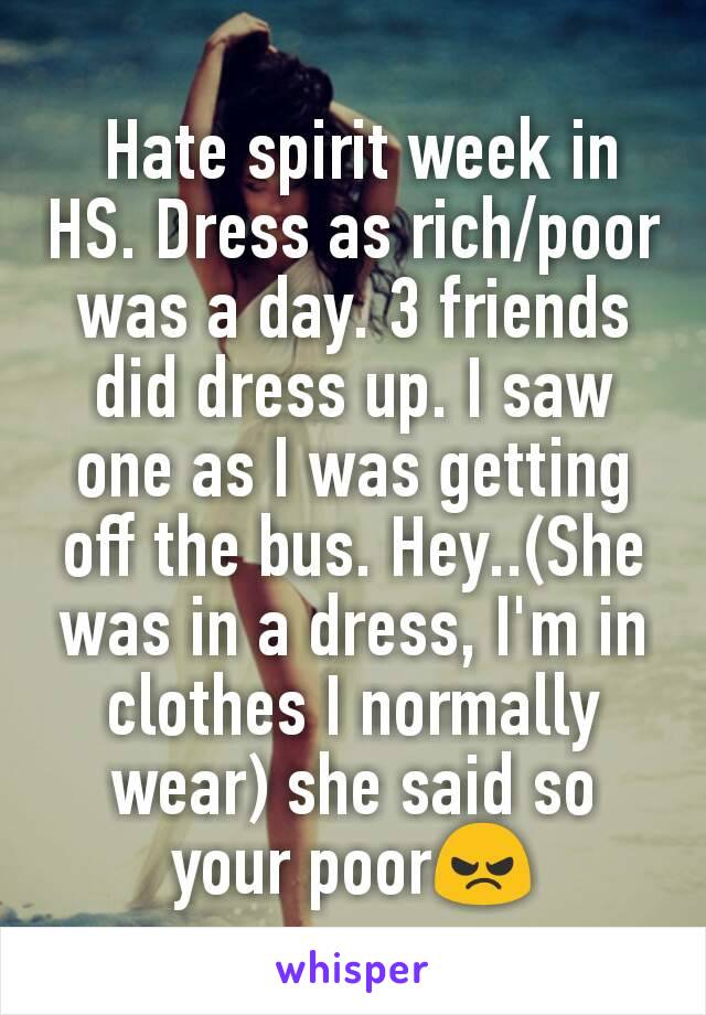  Hate spirit week in HS. Dress as rich/poor was a day. 3 friends did dress up. I saw one as I was getting off the bus. Hey..(She was in a dress, I'm in clothes I normally wear) she said so your poor😠