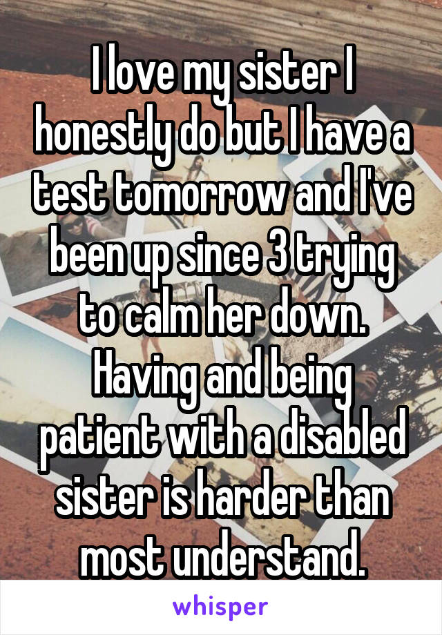 I love my sister I honestly do but I have a test tomorrow and I've been up since 3 trying to calm her down. Having and being patient with a disabled sister is harder than most understand.