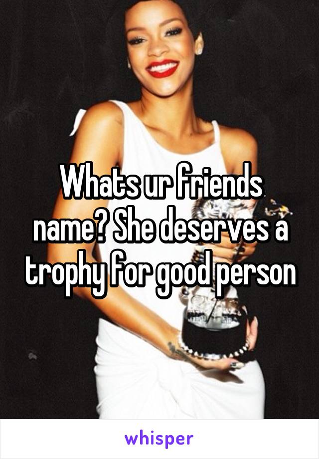 Whats ur friends name? She deserves a trophy for good person