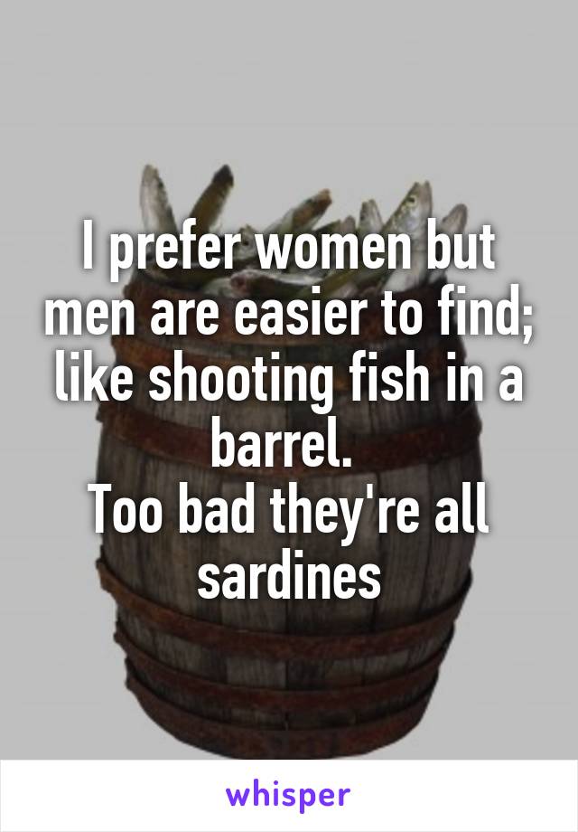 I prefer women but men are easier to find; like shooting fish in a barrel. 
Too bad they're all sardines