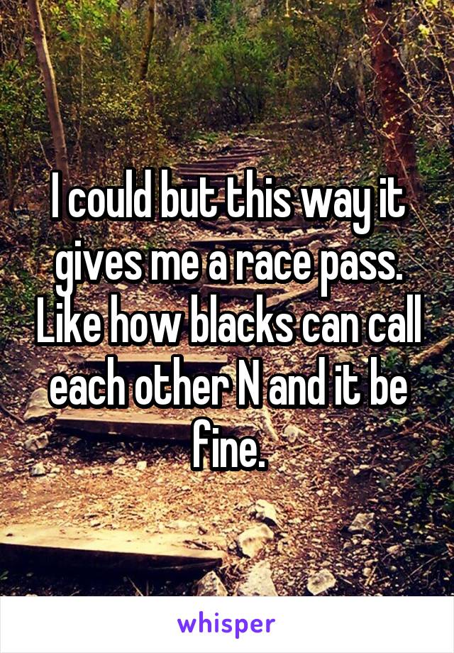 I could but this way it gives me a race pass. Like how blacks can call each other N and it be fine.