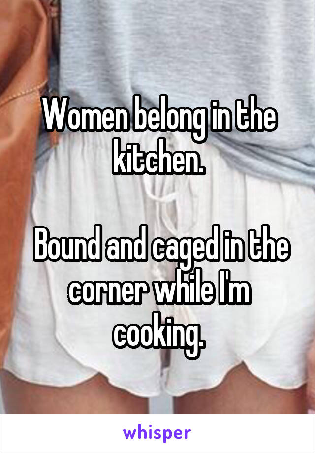 Women belong in the kitchen.

 Bound and caged in the corner while I'm cooking.