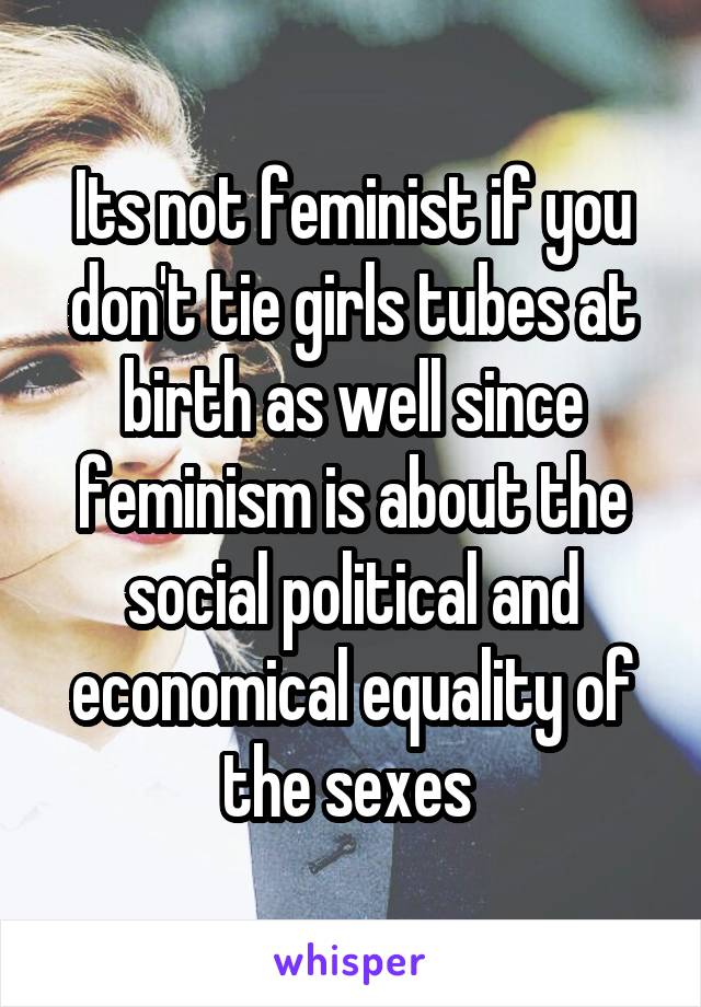 Its not feminist if you don't tie girls tubes at birth as well since feminism is about the social political and economical equality of the sexes 