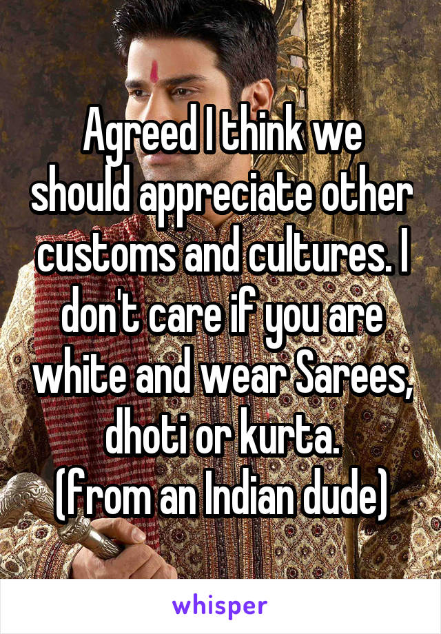 Agreed I think we should appreciate other customs and cultures. I don't care if you are white and wear Sarees, dhoti or kurta.
(from an Indian dude)