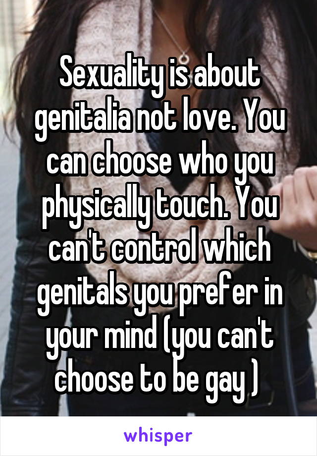 Sexuality is about genitalia not love. You can choose who you physically touch. You can't control which genitals you prefer in your mind (you can't choose to be gay ) 