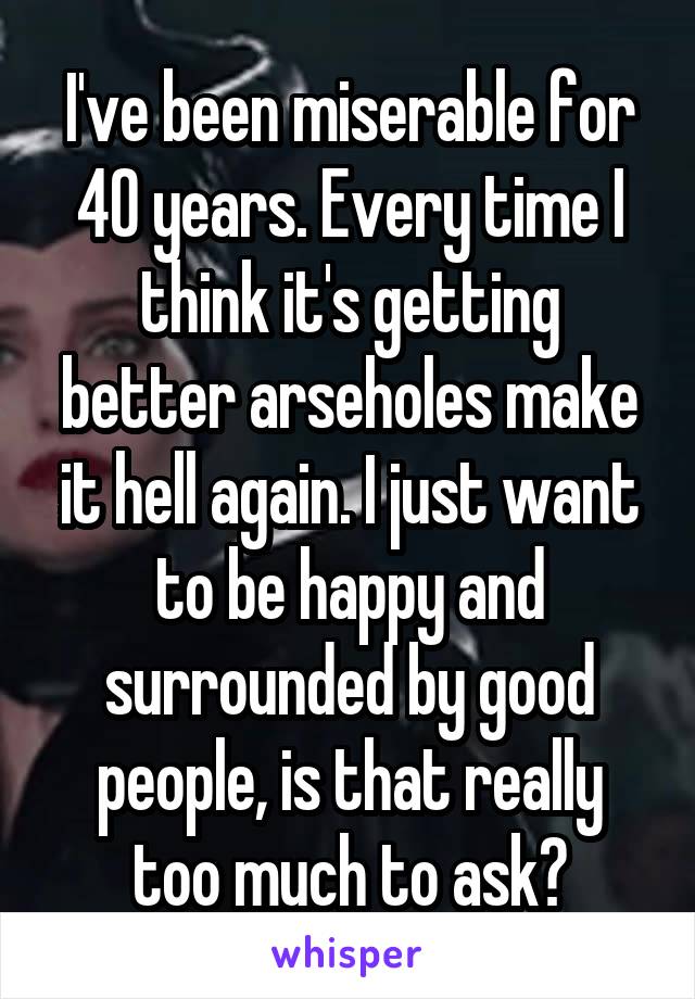 I've been miserable for 40 years. Every time I think it's getting better arseholes make it hell again. I just want to be happy and surrounded by good people, is that really too much to ask?