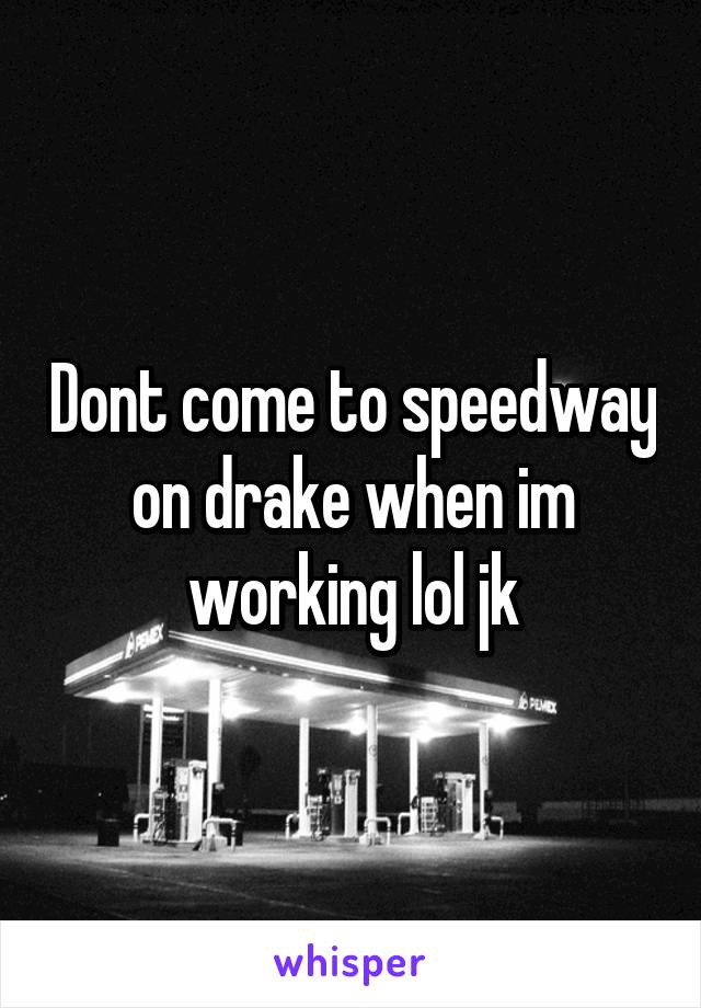 Dont come to speedway on drake when im working lol jk