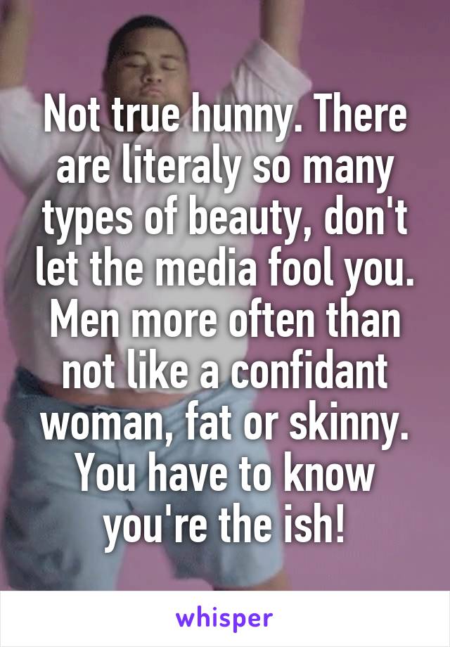 Not true hunny. There are literaly so many types of beauty, don't let the media fool you. Men more often than not like a confidant woman, fat or skinny. You have to know you're the ish!