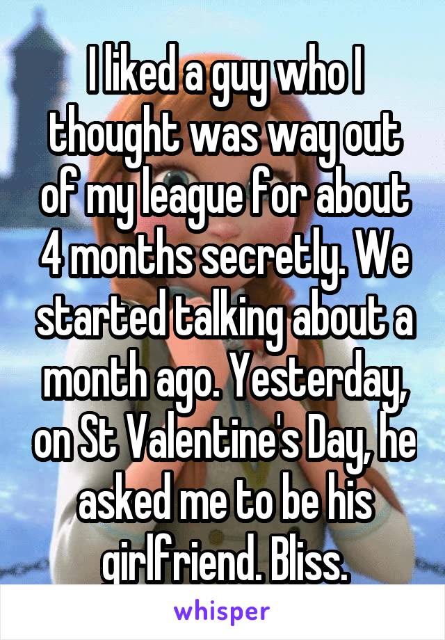 I liked a guy who I thought was way out of my league for about 4 months secretly. We started talking about a month ago. Yesterday, on St Valentine's Day, he asked me to be his girlfriend. Bliss.