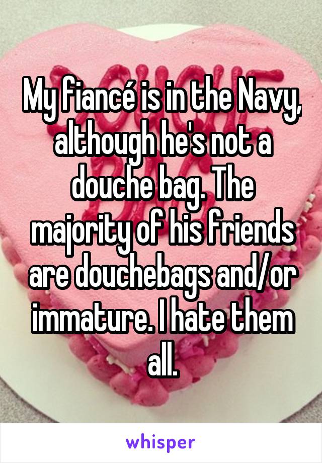 My fiancé is in the Navy, although he's not a douche bag. The majority of his friends are douchebags and/or immature. I hate them all.