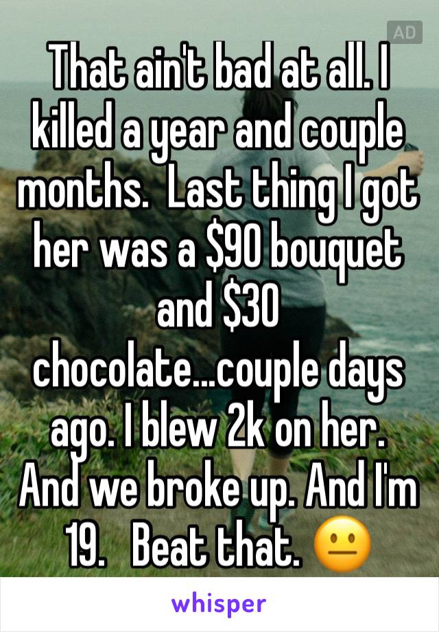 That ain't bad at all. I killed a year and couple months.  Last thing I got her was a $90 bouquet and $30 chocolate...couple days ago. I blew 2k on her.   And we broke up. And I'm 19.   Beat that. 😐