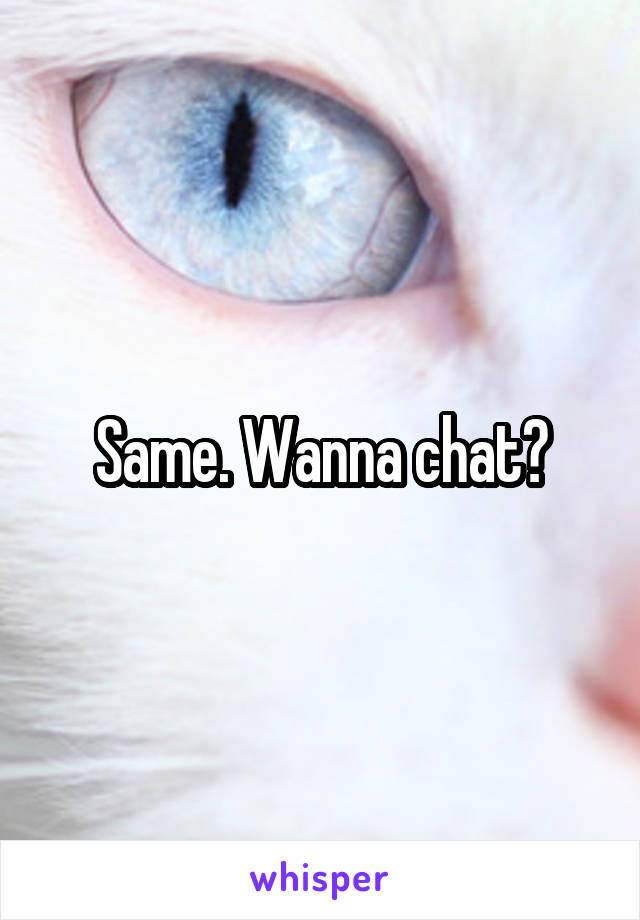 Same. Wanna chat?