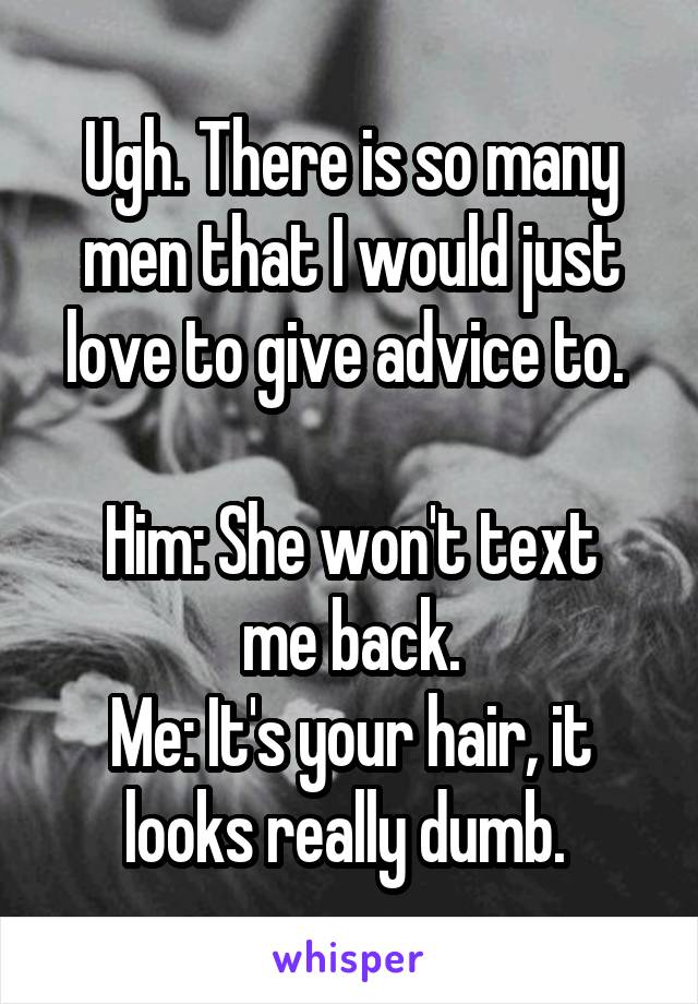 Ugh. There is so many men that I would just love to give advice to. 

Him: She won't text me back.
Me: It's your hair, it looks really dumb. 