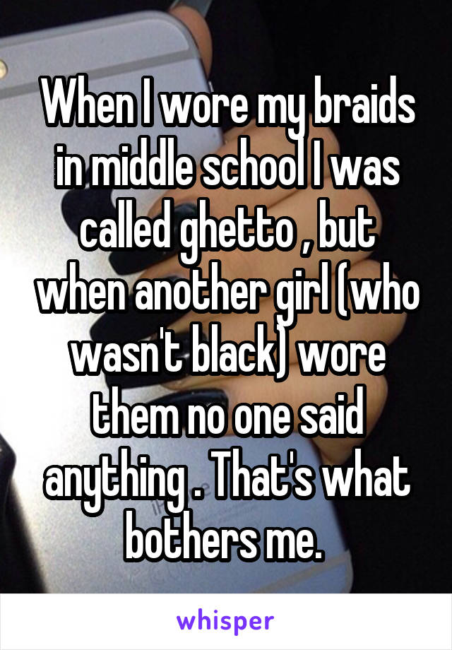 When I wore my braids in middle school I was called ghetto , but when another girl (who wasn't black) wore them no one said anything . That's what bothers me. 