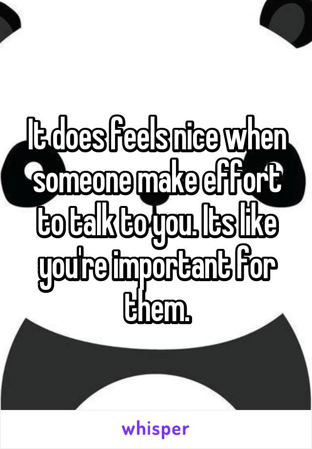 It does feels nice when someone make effort to talk to you. Its like you're important for them.