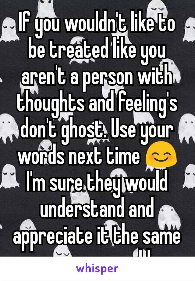 If you wouldn't like to be treated like you aren't a person with thoughts and feeling's don't ghost. Use your words next time 😊 I'm sure they would understand and appreciate it the same way you would