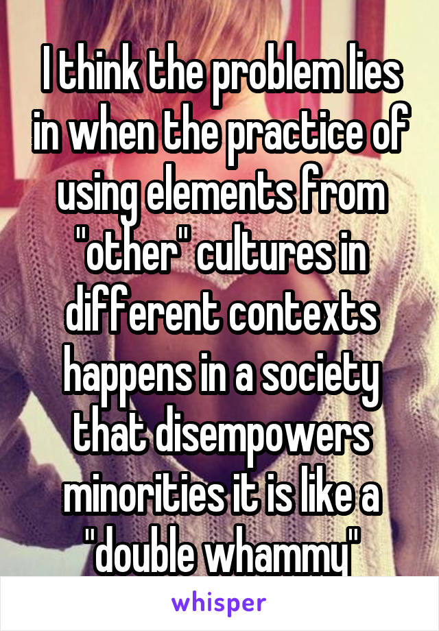 I think the problem lies in when the practice of using elements from "other" cultures in different contexts happens in a society that disempowers minorities it is like a "double whammy"