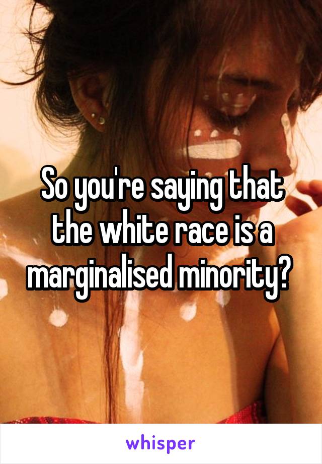 So you're saying that the white race is a marginalised minority? 