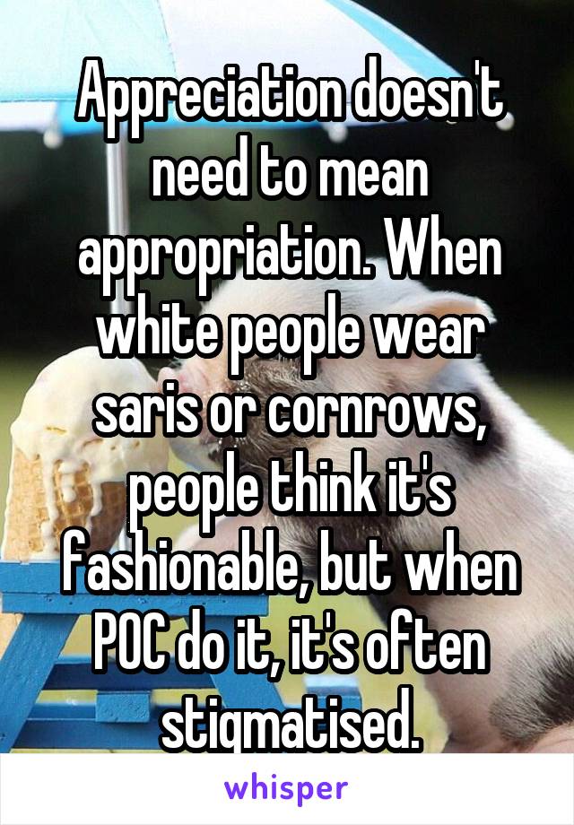 Appreciation doesn't need to mean appropriation. When white people wear saris or cornrows, people think it's fashionable, but when POC do it, it's often stigmatised.