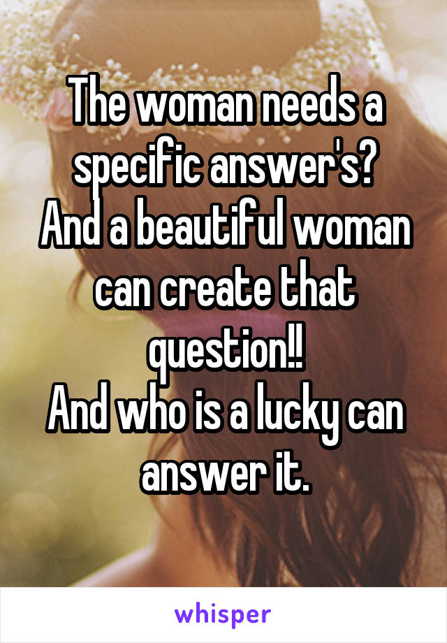 The woman needs a specific answer's?
And a beautiful woman can create that question!!
And who is a lucky can answer it.
