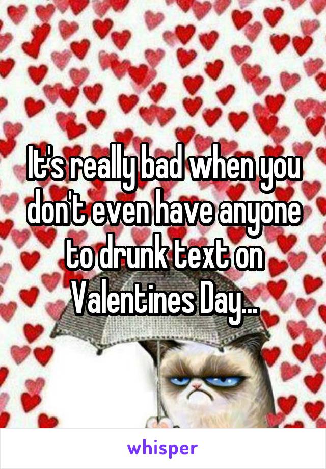 It's really bad when you don't even have anyone to drunk text on Valentines Day...