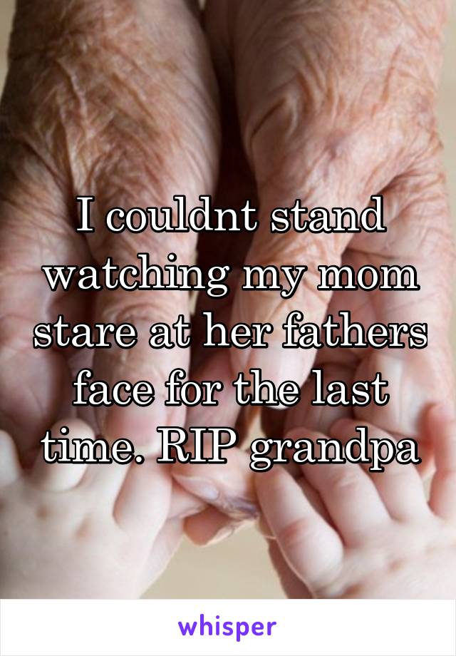 I couldnt stand watching my mom stare at her fathers face for the last time. RIP grandpa