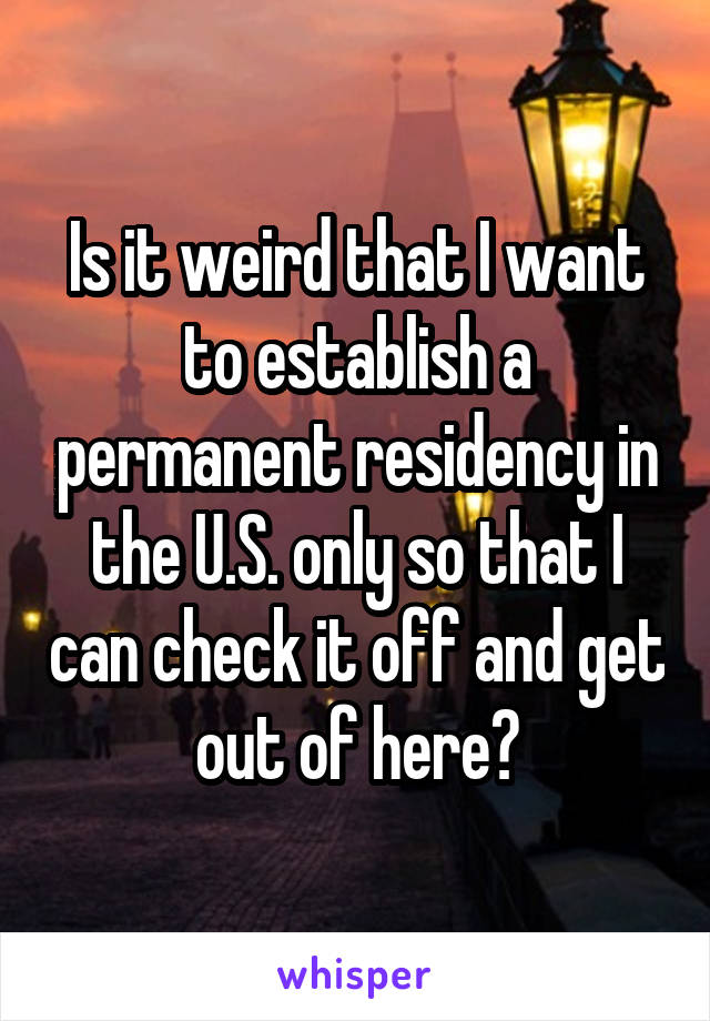 Is it weird that I want to establish a permanent residency in the U.S. only so that I can check it off and get out of here?