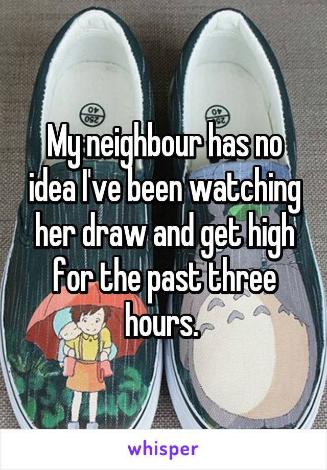 My neighbour has no idea I've been watching her draw and get high for the past three hours. 