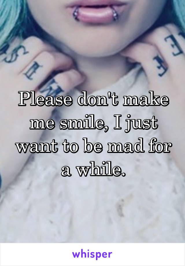 Please don't make me smile, I just want to be mad for a while.