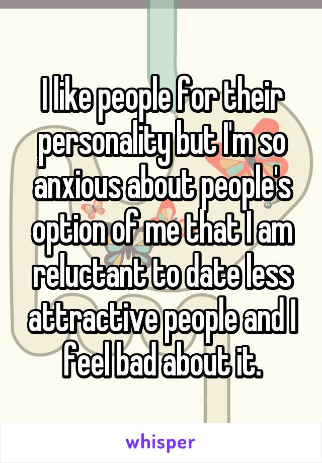 I like people for their personality but I'm so anxious about people's option of me that I am reluctant to date less attractive people and I feel bad about it.