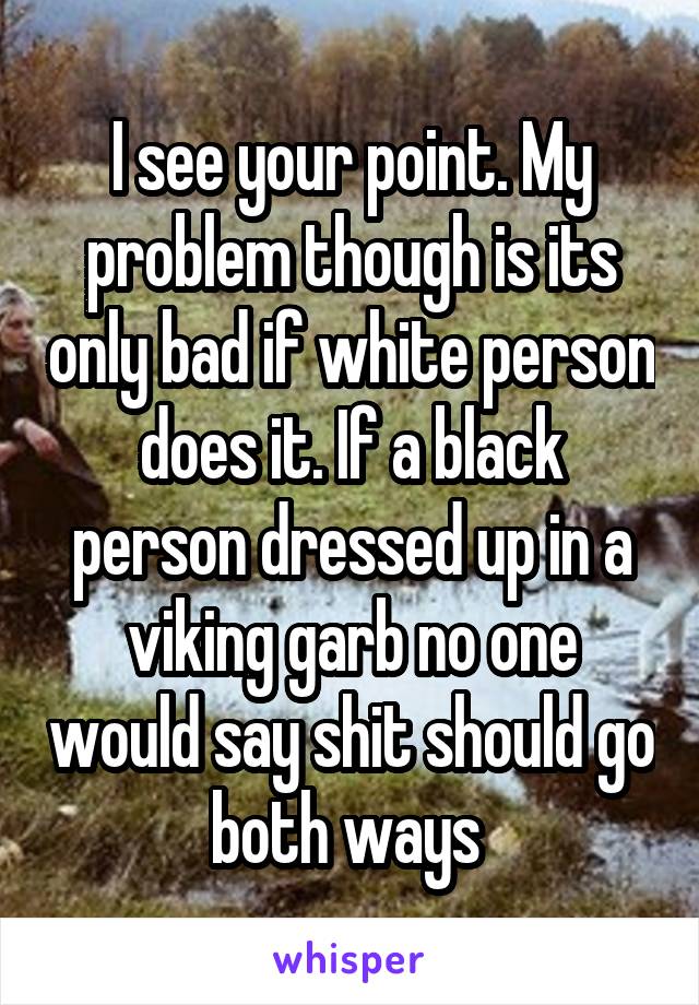 I see your point. My problem though is its only bad if white person does it. If a black person dressed up in a viking garb no one would say shit should go both ways 