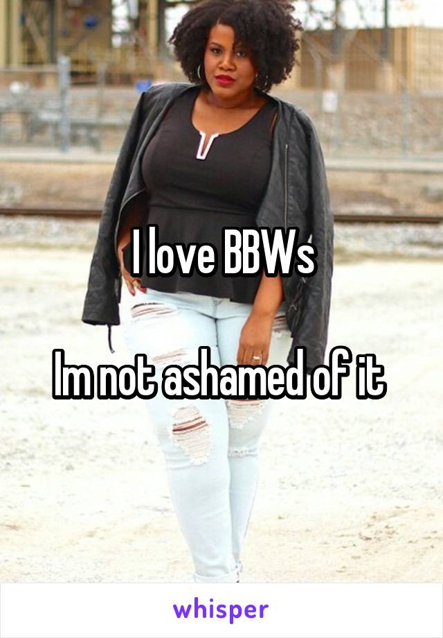 I love BBWs

Im not ashamed of it 