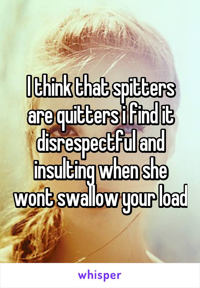 I think that spitters are quitters i find it disrespectful and insulting when she wont swallow your load