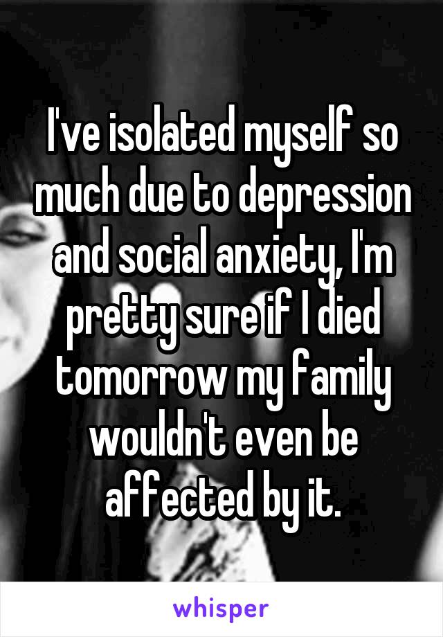 I've isolated myself so much due to depression and social anxiety, I'm pretty sure if I died tomorrow my family wouldn't even be affected by it.